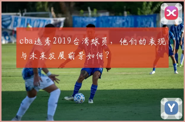 cba选秀2019台湾球员，他们的表现与未来发展前景如何？