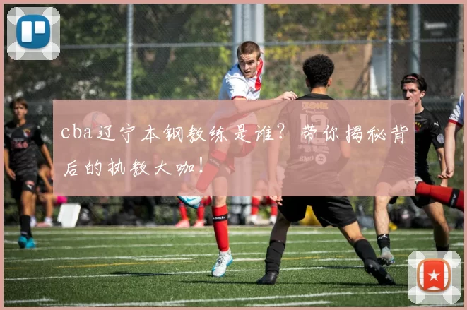 cba辽宁本钢教练是谁?带你揭秘背后的执教大咖!