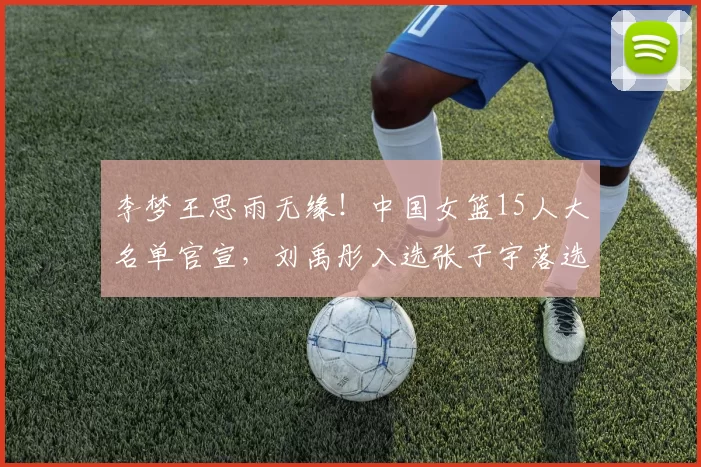 李梦王思雨无缘！中国女篮15人大名单官宣，刘禹彤入选张子宇落选