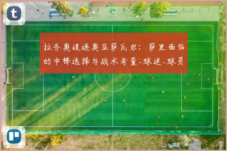 拉齐奥追逐奥亚萨瓦尔:萨里面临的中锋选择与战术考量_球迷_球员_罗马