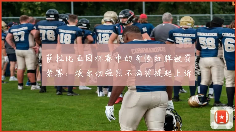 萨拉比亚因杯赛中的奇怪红牌被罚禁赛,埃尔切强烈不满将提起上诉