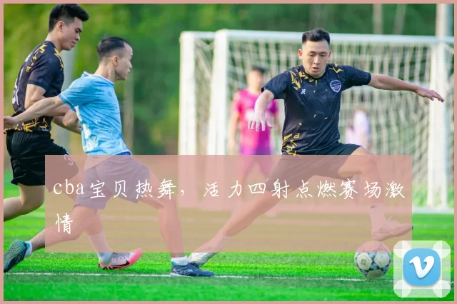 cba宝贝热舞，活力四射点燃赛场激情