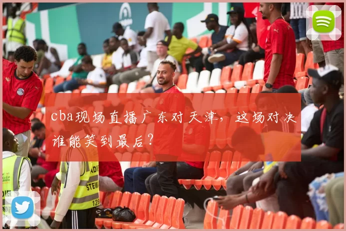 cba现场直播广东对天津,这场对决谁能笑到最后?