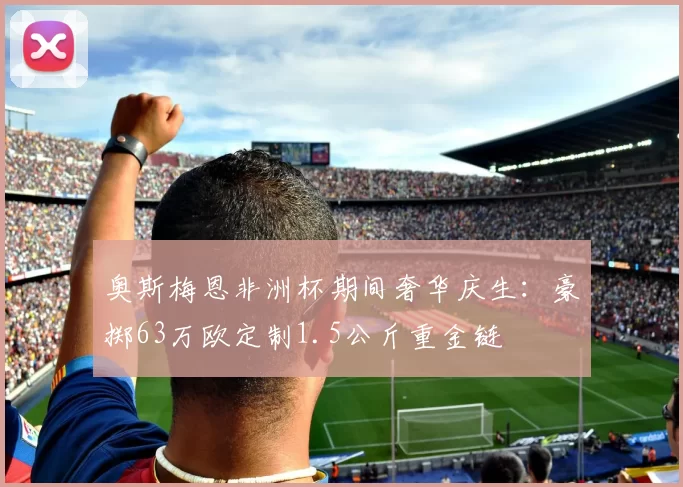 奥斯梅恩非洲杯期间奢华庆生：豪掷63万欧定制1.5公斤重金链