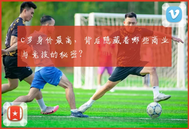 c罗身价最高,背后隐藏着哪些商业与竞技的秘密?