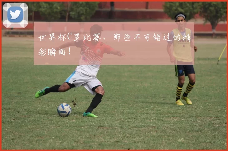 世界杯C罗比赛，那些不可错过的精彩瞬间！