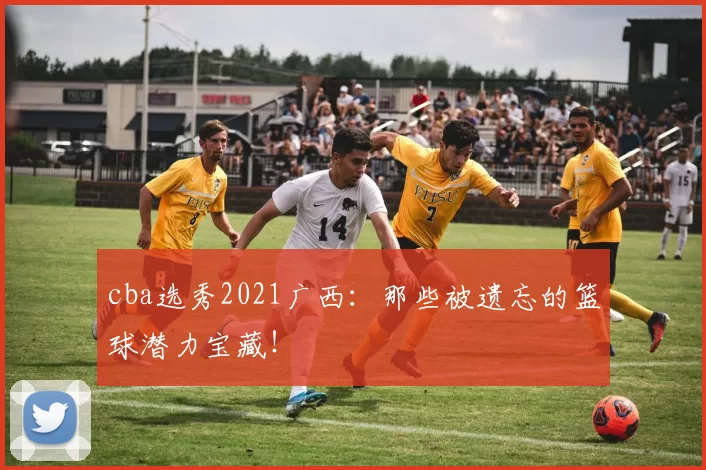 cba选秀2021广西：那些被遗忘的篮球潜力宝藏！